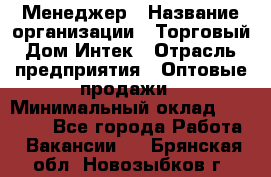 Менеджер › Название организации ­ Торговый Дом Интек › Отрасль предприятия ­ Оптовые продажи › Минимальный оклад ­ 15 000 - Все города Работа » Вакансии   . Брянская обл.,Новозыбков г.